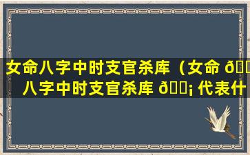 女命八字中时支官杀库（女命 🐱 八字中时支官杀库 🐡 代表什么）